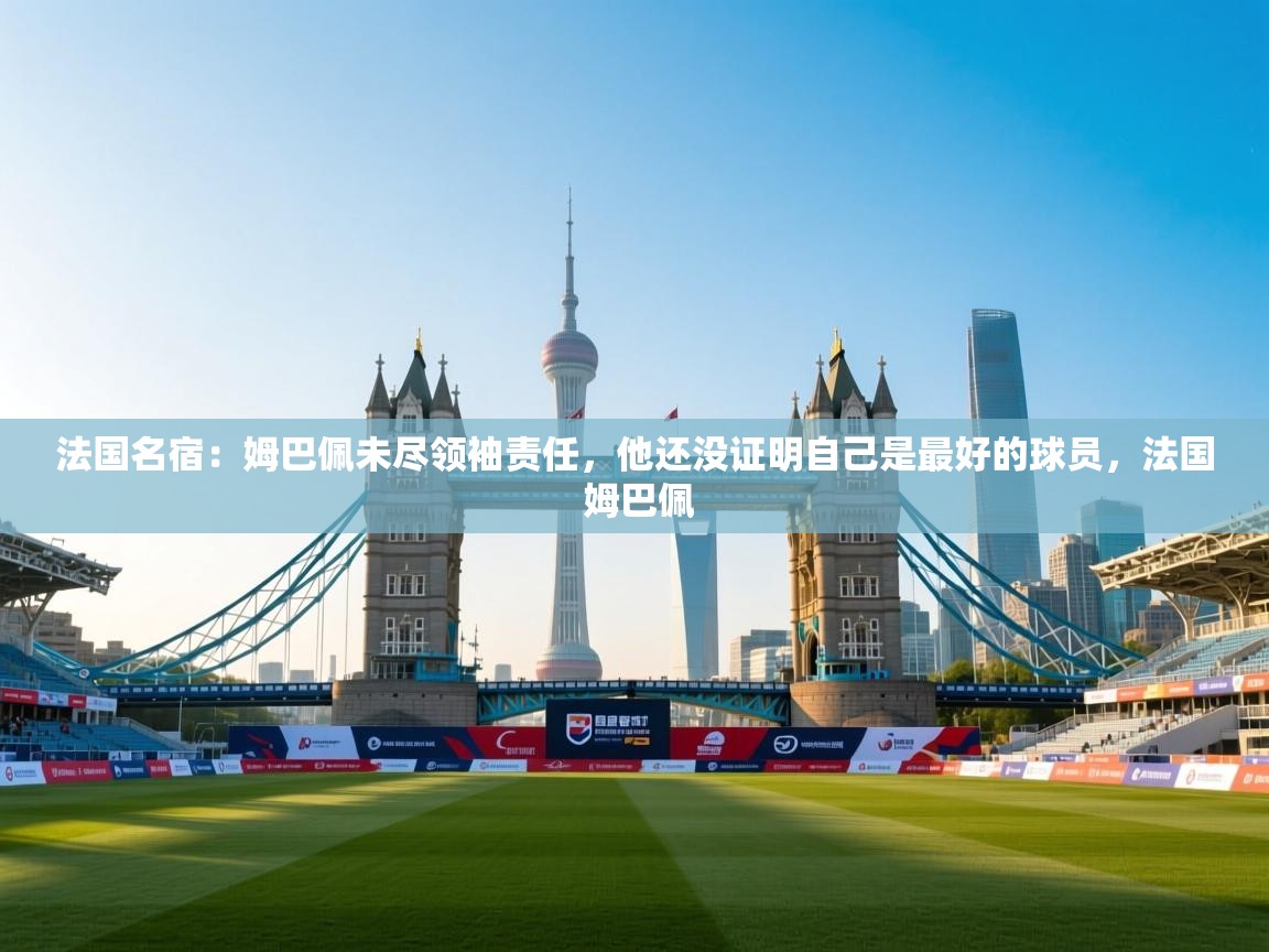法国名宿：姆巴佩未尽领袖责任，他还没证明自己是最好的球员，法国 姆巴佩