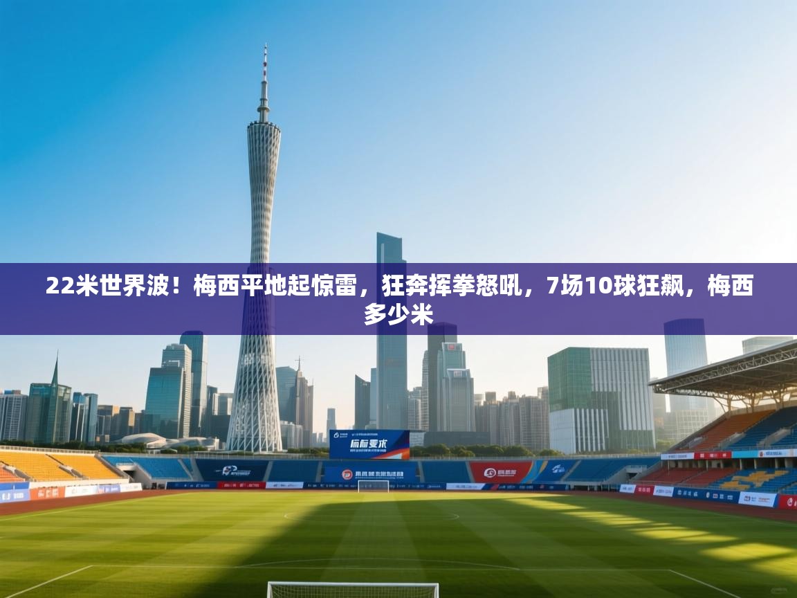 22米世界波！梅西平地起惊雷，狂奔挥拳怒吼，7场10球狂飙，梅西多少米