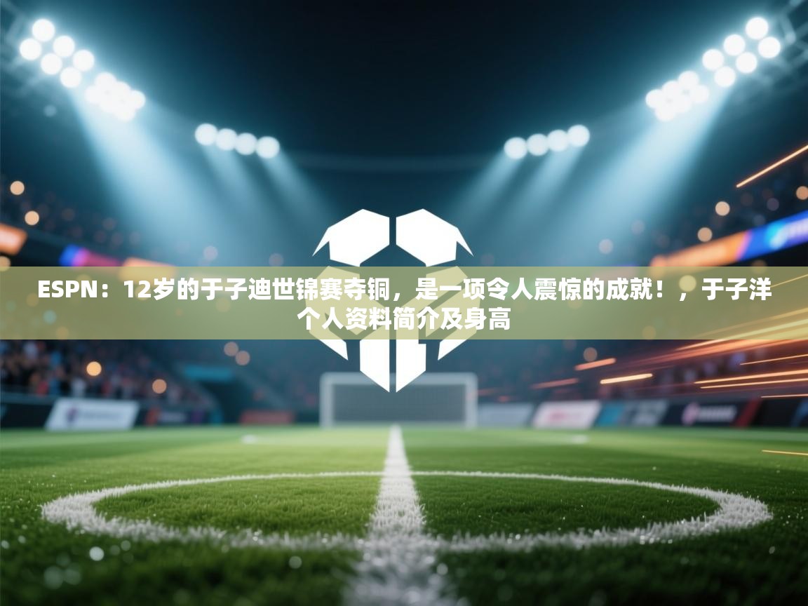 ESPN：12岁的于子迪世锦赛夺铜，是一项令人震惊的成就！，于子洋个人资料简介及身高