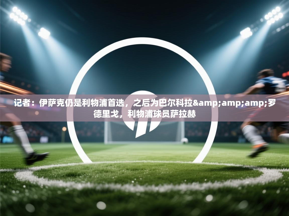 记者：伊萨克仍是利物浦首选，之后为巴尔科拉&amp;罗德里戈，利物浦球员萨拉赫